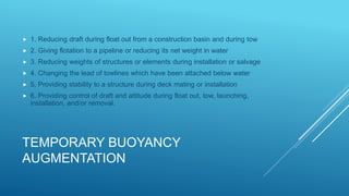 TEMPORARY BUOYANCY
AUGMENTATION
 1. Reducing draft during float out from a construction basin and during tow
 2. Giving flotation to a pipeline or reducing its net weight in water
 3. Reducing weights of structures or elements during installation or salvage
 4. Changing the lead of towlines which have been attached below water
 5. Providing stability to a structure during deck mating or installation
 6. Providing control of draft and attitude during float out, tow, launching,
installation, and/or removal.
 
