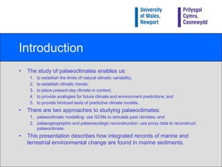 IntroductionThe study of palaeoclimates enables us:to establish the limits of natural climatic variability;to establish climatic trends;to place present-day climate in context;to provide analogies for future climate and environment predictions; andto provide hindcast tests of predictive climate models.There are two approaches to studying palaeoclimates:palaeoclimaticmodelling: use GCMs to simulate past climates; andpalaeogeographic and palaeoecologic reconstruction: use proxy data to reconstruct palaeoclimate.This presentation describes how integrated records of marine and terrestrial environmental change are found in marine sediments.