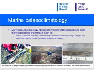 Marine palaeoclimatologyMarine palaeoclimatology attempts to reconstruct palaeoclimates using marine geological phenomena, such as:marine sediments (including sedimentology, micropalaeontology, isotope analysis etc);