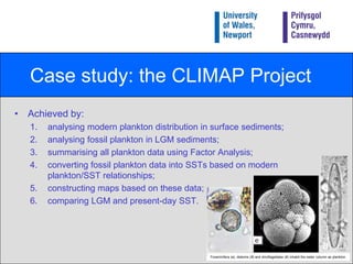 Case study: the CLIMAP ProjectStands for Climate: Long-range Investigation Mapping and Prediction.Attempted to reconstruct seasonal changes (February and August) in global geography at the Last Glacial Maximum (LGM) (18+3 ka), by establishing global sea-surface temperatures (SSTs).Took place in the 1970s and 1980s and involved scientists from all over the world.