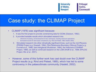 Case study: the CLIMAP ProjectAchieved by:analysing modern plankton distribution in surface sediments;analysing fossil plankton in LGM sediments;summarising all plankton data using Factor Analysis;converting fossil plankton data into SSTs based on modern plankton/SST relationships;constructing maps based on these data;comparing LGM and present-day SST.Foraminifera (e), diatoms (8) and dinoflagellates (6) inhabit the water column as plankton.