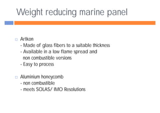 Weight reducing marine panel

 Artkon
 - Made of glass fibers to a suitable thickness
 - Available in a low flame spread and
   non combustible versions
 - Easy to process

 Aluminium honeycomb
 - non combustible
 - meets SOLAS/ IMO Resolutions
 