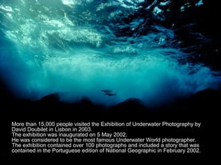 More than 15,000 people visited the Exhibition of Underwater Photography by
David Doubilet in Lisbon in 2003.
The exhibition was inaugurated on 5 May 2002.
He was considered to be the most famous Underwater World photographer.
The exhibition contained over 100 photographs and included a story that was
contained in the Portuguese edition of National Geographic in February 2002.
 