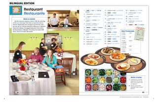 6 	 	 7
Restaurant
Restaurante
100
Words in Context
The first restaurant opened in Paris in 1765. The only thing
on the menu was soup. There were no appetizers and no
desserts. Restaurants have changed a lot since then. Now
you can eat at a Chinese restaurant in Moscow or a Mexican
restaurant in Beijing. The biggest restaurant in the world is
the Royal Dragon in Bangkok. The dining room seats 5,000
diners. The servers wear roller skates!
4
65
7
9
16
20
17
15
8
23
14
22
21
1 2
3
13
12
25
24
19
18
10
11
9781133563167_Jenkins.indd 100 29/04/13 4:41 PM
26
27
30
28
29
101
Words in Action
1. Compare your favorite
restaurant with this one.
How is it the same? How
is it different?
2. What is your favorite
appetizer? Main course?
Dessert?
1 a chef un chef / un jefe de
cocina
2 a dishwasher un lavaplatos
3 an apron un delantal / un
mandil
4 a server / a waitress una
mesera
5 a busser / a busboy un
ayudante de mesero
6 a server / a waiter un mesero
7 a diner / a customer un
cliente
8 a creamer una jarrita para
crema
9 a vase un jarrón
10 a sugar bowl una azucarera
11 a tablecloth un mantel
12 a saltshaker un salero
13 a pepper shaker un pimentero
14 a bowl un tazón
15 a wine glass una copa para
vino
16 a (water) glass un vaso (de
agua)
17 a high chair una silla alta
para bebés
18 a cup una taza
19 a saucer un plato
pequeño
20 a menu un menú
21 a fork un tenedor
22 a napkin una servilleta
23 a plate un plato
24 a knife un cuchillo
25 a spoon una cuchara
26 an appetizer un entremés
27 a main course un plato
principal
28 a dessert un postre
29 a tray una charola
30 a salad bar una barra de
ensaladas
31 a check / a bill una cuenta
Word Partnerships
a steak knife
a butter
a salad fork
a dinner
a soup spoon
a dessert
a serving
a dinner plate
a dessert
a soup bowl
a salad
31
9781133563167_Jenkins.indd 101 29/04/13 4:41 PM
The Heinle Picture Dictionary, Second Edition, Unit 7: “Restaurant”
BILINGUAL EDITION
 