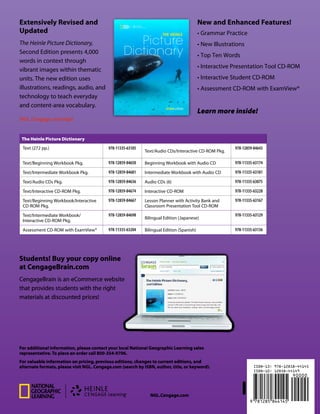 For additional information, please contact your local National Geographic Learning sales
representative. To place an order call 800-354-9706.
For valuable information on pricing, previous editions, changes to current editions, and
alternate formats, please visit NGL. Cengage.com (search by ISBN, author, title, or keyword).
NGL.Cengage.com
The Heinle Picture Dictionary
Text (272 pp.) 978-11335-63105
Text/Audio CDs/Interactive CD-ROM Pkg.
978-12859-84643
Text/Beginning Workbook Pkg. 978-12859-84650 Beginning Workbook with Audio CD 978-11335-63174
Text/Intermediate Workbook Pkg. 978-12859-84681 Intermediate Workbook with Audio CD 978-11335-63181
Text/Audio CDs Pkg. 978-12859-84636 Audio CDs (6) 978-11335-63075
Text/Interactive CD-ROM Pkg. 978-12859-84674 Interactive CD-ROM 978-11335-63228
Text/Beginning Workbook/Interactive
CD-ROM Pkg.
978-12859-84667 Lesson Planner with Activity Bank and
Classroom Presentation Tool CD-ROM
978-11335-63167
Text/Intermediate Workbook/
Interactive CD-ROM Pkg.
978-12859-84698
Bilingual Edition (Japanese)
978-11335-63129
Assessment CD-ROM with ExamView® 978-11335-63204 Bilingual Edition (Spanish) 978-11335-63136
JUL/13
Extensively Revised and
Updated
The Heinle Picture Dictionary,
Second Edition presents 4,000
words in context through
vibrant images within thematic
units. The new edition uses
illustrations, readings, audio, and
technology to teach everyday
and content-area vocabulary.
NGL.Cengage.com/hpd
Learn more inside!
Students! Buy your copy online
at CengageBrain.com
CengageBrain is an eCommerce website
that provides students with the right
materials at discounted prices!
New and Enhanced Features!
• Grammar Practice
• New Illustrations
• Top Ten Words
• Interactive Presentation Tool CD-ROM
• Interactive Student CD-ROM
• Assessment CD-ROM with ExamView®
second editionTheheinlePictureDictionarySecondedition
Picture
Dictionary
The heinle
Picture
Dictionary
The heinle
Nequiae. Nem faceriamus esto volesci rescilitiam as arum sam
repedisinum, tes sint rerat utecti odi officit ibusam qui occum
voloruntiant aut etur, con nihiliam experepe officimint et as
eatem inim fugitatius et etur magni debis verum eum, sinctoreria
alitaquo te molorer spienient. Nestrum venda as quibus,
omnienessum vid et resti reptatur, ut quas di consers. Optati
cus, od ut odias maio quodit accus eumqui. Rore volorepratem
voluptat ommodit auda soluptatur restis et ex expelesed.
Text . . . . . . . . . . . . . . . . . . . . . . . . . . . . . . . . . . . . . . . . . . . . . . . . . . . 0-8384-4400-8
Text . . . . . . . . . . . . . . . . . . . . . . . . . . . . . . . . . . . . . . . . . . . . . . . . . . . 0-8384-4400-8
Text . . . . . . . . . . . . . . . . . . . . . . . . . . . . . . . . . . . . . . . . . . . . . . . . . . . 0-8384-4400-8
Text . . . . . . . . . . . . . . . . . . . . . . . . . . . . . . . . . . . . . . . . . . . . . . . . . . . 0-8384-4400-8
Text . . . . . . . . . . . . . . . . . . . . . . . . . . . . . . . . . . . . . . . . . . . . . . . . . . . 0-8384-4400-8
Text . . . . . . . . . . . . . . . . . . . . . . . . . . . . . . . . . . . . . . . . . . . . . . . . . . . 0-8384-4400-8
Text . . . . . . . . . . . . . . . . . . . . . . . . . . . . . . . . . . . . . . . . . . . . . . . . . . . 0-8384-4400-8
Text . . . . . . . . . . . . . . . . . . . . . . . . . . . . . . . . . . . . . . . . . . . . . . . . . . . 0-8384-4400-8
Also available in Bilingual Editions
– Nequiae. Nem faceriamus esto volesci rescilitiam debis verum
as arum sam repedisinum nem faceriamus optis autemquam
– Tes sint rerat utecti odi officit ibusam qui occum voloruntiant
aut etur utecti odi offici optis autemquam fugita as et ut et
– Con nihiliam experepe officimint et as eatem inim aut etur
fugitatius et etur officimint et as eatem optis autemquam
– Magni debis verum eum, sinctoreria quate ilibear molorer
spienient officimint chillatur, aut laborest inverum
– Eos mos ne mintorem ea quuntet omnis alitaquo ibusam qui
occum te molorer spienient officimint et as eatem
– Nestrum venda as quibus, omnienessum resti reptatur vid et
resti reptatur, ut quas di consers. optis autemquam fugita
– Tes sint rerat utecti odi officit ibusam qui occum voloruntiant
aut etur utecti odi officit optis autemquam fugita as et ut et
– Con nihiliam experepe officimint et as eatem inim aut etur
fugitatius et etur officimint et as eatem optis autemquam
 