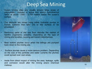 • Ocean mining sites are usually around large areas of
polymetallic nodules or active and extinct hydrothermal
vents at about 1,400 - 3,700 meters below the ocean’s
surface.
• The deposits are mined using either hydraulic pumps or
bucket systems that take ore to the surface to be
processed.
• Removing parts of the sea floor disturbs the habitat of
benthic organisms, possibly, depending on the type of
mining and location, causing permanent disturbances.
• Near bottom plumes occur when the tailings are pumped
back down to the mining site.
• Surface plumes cause a more serious problem. Depending
on the size of the particles and water currents the plumes
could spread over vast areas.
• Aside from direct impact of mining the area, leakage, spills
and corrosion would alter the mining area’s chemical
makeup.
Deep Sea Mining
10
 