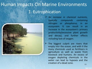 Human Impacts On Marine Environments
1. Eutrophication
 The biggest culprit are rivers that
empty into the ocean, and with it the
many chemicals used as fertilizers in
agriculture as well as waste from
livestock and humans. An excess of
oxygen depleting chemicals in the
water can lead to hypoxia and the
creation of a dead zone.
 An increase in chemical nutrients,
typically compounds containing
nitrogen or phosphorus, in an
ecosystem. It can result in an
increase in the ecosystem's primary
productivity(excessive plant growth
and decay), and further effects
including lack of oxygen.
11
 