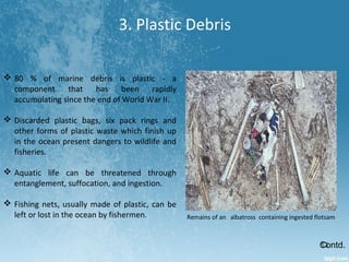 3. Plastic Debris
 80 % of marine debris is plastic - a
component that has been rapidly
accumulating since the end of World War II.
 Discarded plastic bags, six pack rings and
other forms of plastic waste which finish up
in the ocean present dangers to wildlife and
fisheries.
 Aquatic life can be threatened through
entanglement, suffocation, and ingestion.
 Fishing nets, usually made of plastic, can be
left or lost in the ocean by fishermen.
Contd.
Remains of an albatross containing ingested flotsam
13
 