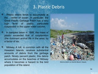 3. Plastic Debris
 Plastic debris tends to accumulate at
the center of ocean .In particular, the
Great Pacific Garbage Patch has a very
high level of plastic particulate
suspended in the upper water column.
 In samples taken in 1999, the mass of
plastic exceeded that of zooplankton
(the dominant animal life in the area) by
a factor of six.
 Midway A toll, in common with all the
Hawaiian Islands, receives substantial
amounts of debris from the garbage
patch. Ninety percent plastic, this debris
accumulates on the beaches of Midway
where it becomes a hazard to the bird
population of the island.
Marine debris on Kamilo Beach, Hawaii,
14
 