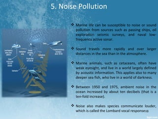 5. Noise Pollution
 Marine life can be susceptible to noise or sound
pollution from sources such as passing ships, oil
exploration seismic surveys, and naval low-
frequency active sonar.
 Sound travels more rapidly and over larger
distances in the sea than in the atmosphere.
 Marine animals, such as cetaceans, often have
weak eyesight, and live in a world largely defined
by acoustic information. This applies also to many
deeper sea fish, who live in a world of darkness.
 Between 1950 and 1975, ambient noise in the
ocean increased by about ten decibels (that is a
ten-fold increase).
 Noise also makes species communicate louder,
which is called the Lombard vocal response.16
 