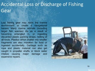 Accidental Loss or Discharge of Fishing
Gear
Lost fishing gear may harm the marine
environment or create a navigational
hazard. Many marine animals (including
target fish species) die as a result of
becoming entangled in, or ingesting
discarded plastic packing straps; netting of
all kinds. Plastics which shatter into smaller
fragments are also mistaken for food or
ingested accidentally. Garbage such as
rope and plastic material can also get
caught in propeller shafts or block water
intakes causing major damage and
expensive repairs.
19
 