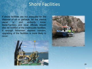 Shore Facilities
If shore facilities are not adequate for the
disposal of oil or garbage, let the marina
owner or port authority know.
State/Territory and local officials should
also be notified of the inadequate facilities.
If enough fishermen express concern,
upgrading of the facilities is more likely to
occur.
20
 