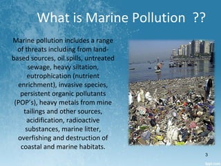 What is Marine Pollution ??
Marine pollution includes a range
of threats including from land-
based sources, oil spills, untreated
sewage, heavy siltation,
eutrophication (nutrient
enrichment), invasive species,
persistent organic pollutants
(POP’s), heavy metals from mine
tailings and other sources,
acidification, radioactive
substances, marine litter,
overfishing and destruction of
coastal and marine habitats.
3
 