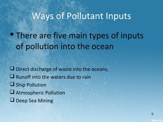 Ways of Pollutant Inputs
 There are five main types of inputs
of pollution into the ocean
 Direct discharge of waste into the oceans,
 Runoff into the waters due to rain
 Ship Pollution
 Atmospheric Pollution
 Deep Sea Mining
5
 