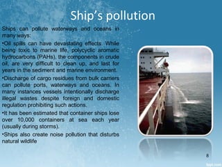 Ships can pollute waterways and oceans in
many ways:
•Oil spills can have devastating effects. While
being toxic to marine life, polycyclic aromatic
hydrocarbons (PAHs), the components in crude
oil, are very difficult to clean up, and last for
years in the sediment and marine environment.
•Discharge of cargo residues from bulk carriers
can pollute ports, waterways and oceans. In
many instances vessels intentionally discharge
illegal wastes despite foreign and domestic
regulation prohibiting such actions.
•It has been estimated that container ships lose
over 10,000 containers at sea each year
(usually during storms).
•Ships also create noise pollution that disturbs
natural wildlife
Ship’s pollution
8
 