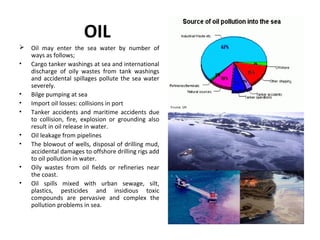 OIL
 Oil may enter the sea water by number of
ways as follows;
• Cargo tanker washings at sea and international
discharge of oily wastes from tank washings
and accidental spillages pollute the sea water
severely.
• Bilge pumping at sea
• Import oil losses: collisions in port
• Tanker accidents and maritime accidents due
to collision, fire, explosion or grounding also
result in oil release in water.
• Oil leakage from pipelines
• The blowout of wells, disposal of drilling mud,
accidental damages to offshore drilling rigs add
to oil pollution in water.
• Oily wastes from oil fields or refineries near
the coast.
• Oil spills mixed with urban sewage, silt,
plastics, pesticides and insidious toxic
compounds are pervasive and complex the
pollution problems in sea.
 