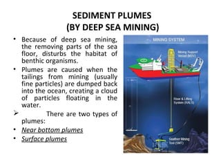SEDIMENT PLUMES
(BY DEEP SEA MINING)
• Because of deep sea mining,
the removing parts of the sea
floor, disturbs the habitat of
benthic organisms.
• Plumes are caused when the
tailings from mining (usually
fine particles) are dumped back
into the ocean, creating a cloud
of particles floating in the
water.
 There are two types of
plumes:
• Near bottom plumes
• Surface plumes
 