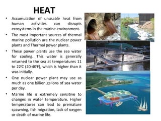 HEAT
• Accumulation of unusable heat from
human activities can disrupts
ecosystems in the marine environment.
• The most important sources of thermal
marine pollution are the nuclear power
plants and Thermal power plants.
• These power plants use the sea water
for cooling. This water is generally
returned to the sea at temperatures 11
to 220
C (20-400
F), which is higher than it
was initially.
• One nuclear power plant may use as
much as one billion gallons of sea water
per day.
• Marine life is extremely sensitive to
changes in water temperature. Higher
temperatures can lead to premature
spawning, fish migration, lack of oxygen
or death of marine life.
 
