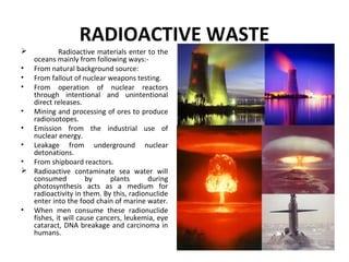 RADIOACTIVE WASTE
 Radioactive materials enter to the
oceans mainly from following ways:-
• From natural background source:
• From fallout of nuclear weapons testing.
• From operation of nuclear reactors
through intentional and unintentional
direct releases.
• Mining and processing of ores to produce
radioisotopes.
• Emission from the industrial use of
nuclear energy.
• Leakage from underground nuclear
detonations.
• From shipboard reactors.
 Radioactive contaminate sea water will
consumed by plants during
photosynthesis acts as a medium for
radioactivity in them. By this, radionuclide
enter into the food chain of marine water.
• When men consume these radionuclide
fishes, it will cause cancers, leukemia, eye
cataract, DNA breakage and carcinoma in
humans.
 