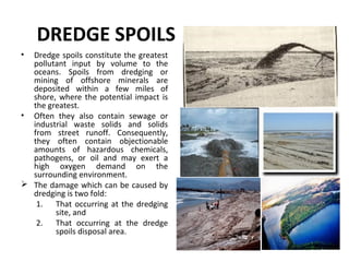 DREDGE SPOILS
• Dredge spoils constitute the greatest
pollutant input by volume to the
oceans. Spoils from dredging or
mining of offshore minerals are
deposited within a few miles of
shore, where the potential impact is
the greatest.
• Often they also contain sewage or
industrial waste solids and solids
from street runoff. Consequently,
they often contain objectionable
amounts of hazardous chemicals,
pathogens, or oil and may exert a
high oxygen demand on the
surrounding environment.
 The damage which can be caused by
dredging is two fold:
1. That occurring at the dredging
site, and
2. That occurring at the dredge
spoils disposal area.
 