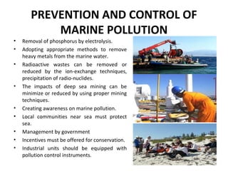 PREVENTION AND CONTROL OF
MARINE POLLUTION
• Removal of phosphorus by electrolysis.
• Adopting appropriate methods to remove
heavy metals from the marine water.
• Radioactive wastes can be removed or
reduced by the ion-exchange techniques,
precipitation of radio-nuclides.
• The impacts of deep sea mining can be
minimize or reduced by using proper mining
techniques.
• Creating awareness on marine pollution.
• Local communities near sea must protect
sea.
• Management by government
• Incentives must be offered for conservation.
• Industrial units should be equipped with
pollution control instruments.
 