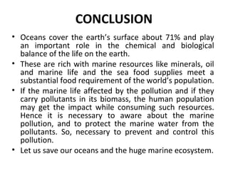 CONCLUSION
• Oceans cover the earth’s surface about 71% and play
an important role in the chemical and biological
balance of the life on the earth.
• These are rich with marine resources like minerals, oil
and marine life and the sea food supplies meet a
substantial food requirement of the world’s population.
• If the marine life affected by the pollution and if they
carry pollutants in its biomass, the human population
may get the impact while consuming such resources.
Hence it is necessary to aware about the marine
pollution, and to protect the marine water from the
pollutants. So, necessary to prevent and control this
pollution.
• Let us save our oceans and the huge marine ecosystem.
 