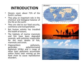 INTRODUCTION
• Oceans cover about 71% of the
Earth’s surface.
• They play an important role in the
chemical and biological balance of
the life on the earth.
• They are vital to our food security,
commerce and transportation.
• But human activity has troubled
the health of oceans.
• The habitats of marine mammals
and fish have been degraded
severely, with pollution responsible
for the mass deaths of fish,
mammals and corals.
• Organochloric pollutants,
pesticides, polychlorinated
biphenyls (PCBs) and a range of
other toxic pollutants accumulate
within fishes later moving up the
food chain to cause reproductive
disorders.
 