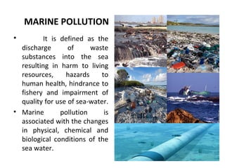 MARINE POLLUTION
• It is defined as the
discharge of waste
substances into the sea
resulting in harm to living
resources, hazards to
human health, hindrance to
fishery and impairment of
quality for use of sea-water.
• Marine pollution is
associated with the changes
in physical, chemical and
biological conditions of the
sea water.
 