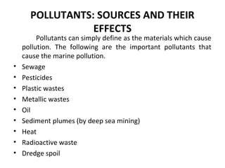 POLLUTANTS: SOURCES AND THEIR
EFFECTS
Pollutants can simply define as the materials which cause
pollution. The following are the important pollutants that
cause the marine pollution.
• Sewage
• Pesticides
• Plastic wastes
• Metallic wastes
• Oil
• Sediment plumes (by deep sea mining)
• Heat
• Radioactive waste
• Dredge spoil
 