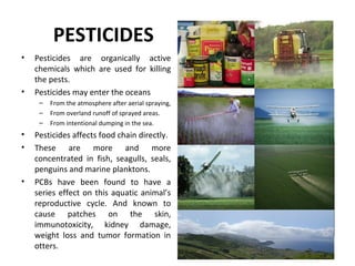 PESTICIDES
• Pesticides are organically active
chemicals which are used for killing
the pests.
• Pesticides may enter the oceans
– From the atmosphere after aerial spraying,
– From overland runoff of sprayed areas.
– From intentional dumping in the sea.
• Pesticides affects food chain directly.
• These are more and more
concentrated in fish, seagulls, seals,
penguins and marine planktons.
• PCBs have been found to have a
series effect on this aquatic animal’s
reproductive cycle. And known to
cause patches on the skin,
immunotoxicity, kidney damage,
weight loss and tumor formation in
otters.
 