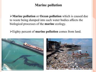 Marine pollution
Marine pollution or Ocean pollution which is caused due
to waste being dumped into such water bodies affects the
biological processes of the marine ecology.
Eighty percent of marine pollution comes from land.
 