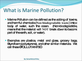 What is Marine Pollution? Marine Pollution can be defined as the adding of toxins, and harmful chemicals ( Non-biodegradable waste)  into a body of water, such the ocean.  (Non-biodegradable, means that the material will  NOT  break down to become part of the earth, soil, or water).  Examples are plastics, metal and glass, grocery bags, Styrofoam (polystyrene), and other similar materials.  We call these “POLLUTANTS”. By: Denise Rollock-Phillip 