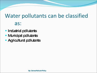 Water pollutants can be classified  as: Industrial pollutants Municipal pollutants Agricultural pollutants By: Denise Rollock-Phillip 