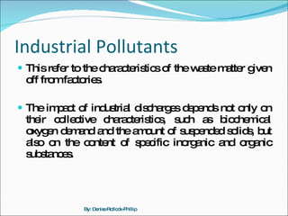 Industrial Pollutants This refer to the characteristics of the waste matter given off from factories. The impact of industrial discharges depends not only on their collective characteristics, such as biochemical oxygen demand and the amount of suspended solids, but also on the content of specific inorganic and organic substances. By: Denise Rollock-Phillip 