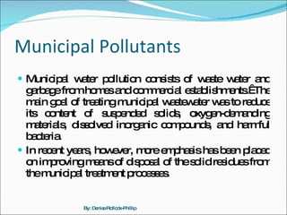 Municipal Pollutants Municipal water pollution consists of waste water and garbage from homes and commercial establishments.  The main goal of treating municipal wastewater was to reduce its content of suspended solids, oxygen-demanding materials, dissolved inorganic compounds, and harmful bacteria.  In recent years, however, more emphasis has been placed on improving means of disposal of the solid residues from the municipal treatment processes. By: Denise Rollock-Phillip 