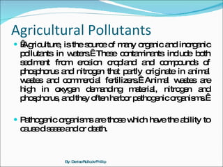 Agricultural Pollutants   Agriculture, is the source of many organic and inorganic pollutants in waters.  These contaminants include both sediment from erosion cropland and compounds of phosphorus and nitrogen that partly originate in animal wastes and commercial fertilizers.  Animal wastes are high in oxygen demanding material, nitrogen and phosphorus, and they often harbor pathogenic organisms.   Pathogenic organisms are those which have the ability to cause disease and or death. By: Denise Rollock-Phillip 