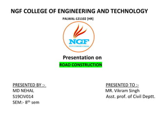 NGF COLLEGE OF ENGINEERING AND TECHNOLOGY
PALWAL-121102 [HR]
Presentation on
ROAD CONSTRUCTION
PRESENTED BY :- PRESENTED TO :-
MD NEHAL MR. Vikram Singh
S19CIV014 Asst. prof. of Civil Deptt.
SEM:- 8th sem
 