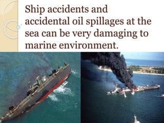 Ship accidents and
accidental oil spillages at the
sea can be very damaging to
marine environment.
 