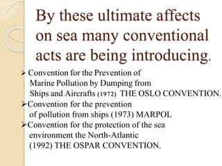 By these ultimate affects
on sea many conventional
acts are being introducing.
 Convention for the Prevention of
Marine Pollution by Dumping from
Ships and Aircrafts (1972) THE OSLO CONVENTION.
Convention for the prevention
of pollution from ships (1973) MARPOL
Convention for the protection of the sea
environment the North-Atlantic
(1992) THE OSPAR CONVENTION.
 