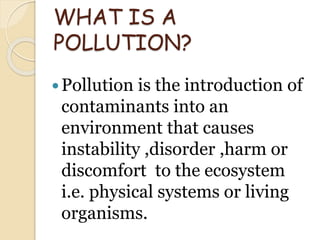 WHAT IS A
POLLUTION?
Pollution is the introduction of
contaminants into an
environment that causes
instability ,disorder ,harm or
discomfort to the ecosystem
i.e. physical systems or living
organisms.
 