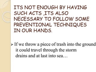 ITS NOT ENOUGH BY HAVING
SUCH ACTS ,ITS ALSO
NECESSARY TO FOLLOW SOME
PREVENTIONAL TECHNIQUES
IN OUR HANDS.
 If we throw a piece of trash into the ground
it could travel through the storm
drains and at last into sea…
 