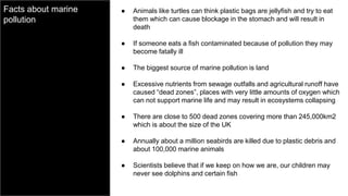 Facts about marine
pollution
● Animals like turtles can think plastic bags are jellyfish and try to eat
them which can cause blockage in the stomach and will result in
death
● If someone eats a fish contaminated because of pollution they may
become fatally ill
● The biggest source of marine pollution is land
● Excessive nutrients from sewage outfalls and agricultural runoff have
caused “dead zones”, places with very little amounts of oxygen which
can not support marine life and may result in ecosystems collapsing
● There are close to 500 dead zones covering more than 245,000km2
which is about the size of the UK
● Annually about a million seabirds are killed due to plastic debris and
about 100,000 marine animals
● Scientists believe that if we keep on how we are, our children may
never see dolphins and certain fish
 