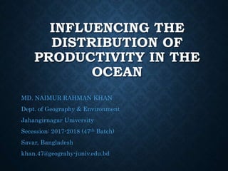 INFLUENCING THE
DISTRIBUTION OF
PRODUCTIVITY IN THE
OCEAN
MD. NAIMUR RAHMAN KHAN
Dept. of Geography & Environment
Jahangirnagar University
Secession: 2017-2018 (47th Batch)
Savar, Bangladesh
khan.47@geograhy-juniv.edu.bd
 