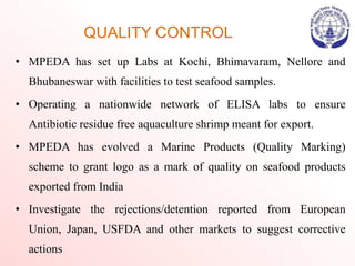 QUALITY CONTROL
• MPEDA has set up Labs at Kochi, Bhimavaram, Nellore and
Bhubaneswar with facilities to test seafood samples.
• Operating a nationwide network of ELISA labs to ensure
Antibiotic residue free aquaculture shrimp meant for export.
• MPEDA has evolved a Marine Products (Quality Marking)
scheme to grant logo as a mark of quality on seafood products
exported from India
• Investigate the rejections/detention reported from European
Union, Japan, USFDA and other markets to suggest corrective
actions
 