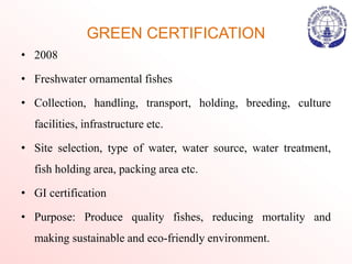 GREEN CERTIFICATION
• 2008
• Freshwater ornamental fishes
• Collection, handling, transport, holding, breeding, culture
facilities, infrastructure etc.
• Site selection, type of water, water source, water treatment,
fish holding area, packing area etc.
• GI certification
• Purpose: Produce quality fishes, reducing mortality and
making sustainable and eco-friendly environment.
 