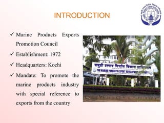 INTRODUCTION
 Marine Products Exports
Promotion Council
 Establishment: 1972
 Headquarters: Kochi
 Mandate: To promote the
marine products industry
with special reference to
exports from the country
 