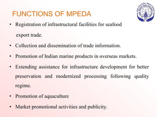 FUNCTIONS OF MPEDA
• Registration of infrastructural facilities for seafood
export trade.
• Collection and dissemination of trade information.
• Promotion of Indian marine products in overseas markets.
• Extending assistance for infrastructure development for better
preservation and modernized processing following quality
regime.
• Promotion of aquaculture
• Market promotional activities and publicity.
 