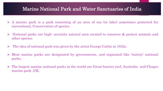 Marine National Park and Water Sanctuaries of India
 A marine park is a park consisting of an area of sea (or lake) sometimes protected for
recreational, Conservation of species.
 National parks are high- secuirity natural area created to conserve & protect animals and
other species.
 The idea of national park was given by the artist George Catlin in 1832s.
 Most marine parks are designated by governments, and organized like 'watery' national
parks.
 The largest marine national parks in the world are Great barrier reef, Australia and Chagos
marine park ,UK.
 