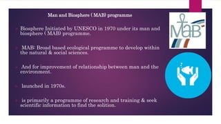 Man and Biosphere ( MAB) programme
 Biosphere Initiated by UNESCO in 1970 under its man and
biosphere ( MAB) programme.
 MAB: Broad based ecological programme to develop within
the natural & social sciences.
 And for improvement of relationship between man and the
environment.
 launched in 1970s.
 is primarily a programme of research and training & seek
scientific information to find the solition.
 