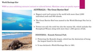 World Heritage Site-
WHS an area exhibiting extensive natural or cultural history. Maritime areas are poorly represented.
AUSTRALIA – The Great Barrier Reef
 Biggest coral reef system in the world with more than 2,900
individual reefs and 900 islands.
 The Great Barrier Reef was named to the World Heritage Site list in
1981.
 Protect not only the reefs but also the marine life, which includes the
Humphead Wrasse along with more than 1,500 species of fish.
INDONESIA – Komodo National Park
 Protecting the Komodo dragon, which has the distinction of being
the largest lizard in the world.
 It was declared a World Heritage Site in 1991.
 
